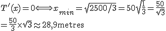 T'(x)=0 \Longleftrightarrow x_{min}=\sqrt{2500/3}=50\sqrt{\frac{1}{3}}=\frac{50}{\sqrt3}
 \\ =\frac{50}{3} \times \sqrt{3} \approx 28,9 \textrm{metres}